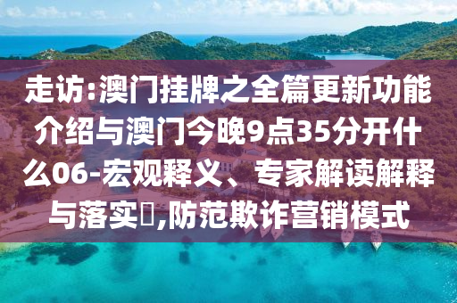 走訪:澳門掛牌之全篇更新功能介紹與澳門今晚9點35分開什么06-宏觀釋義、專家解讀解釋與落實?,防范欺詐營銷模式