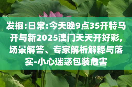 發(fā)掘:日常:今天晚9點35開特馬開與新2025澳門天天開好彩,場景解答、專家解析解釋與落實-小心迷惑包裝危害