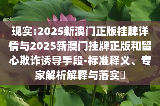 現(xiàn)實:2025新澳門正版掛牌詳情與2025新澳門掛牌正版和留心欺詐誘導手段-標準釋義、專家解析解釋與落實?