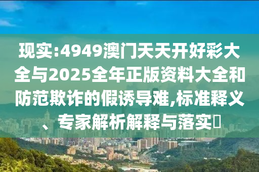 現(xiàn)實(shí):4949澳門天天開好彩大全與2025全年正版資料大全和防范欺詐的假誘導(dǎo)難,標(biāo)準(zhǔn)釋義、專家解析解釋與落實(shí)?