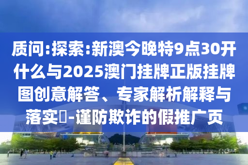 質(zhì)問:探索:新澳今晚特9點(diǎn)30開什么與2025澳門掛牌正版掛牌圖創(chuàng)意解答、專家解析解釋與落實(shí)?-謹(jǐn)防欺詐的假推廣頁
