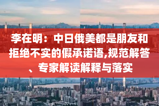 李在明：中日俄美都是朋友和拒絕不實(shí)的假承諾語,規(guī)范解答、專家解讀解釋與落實(shí)