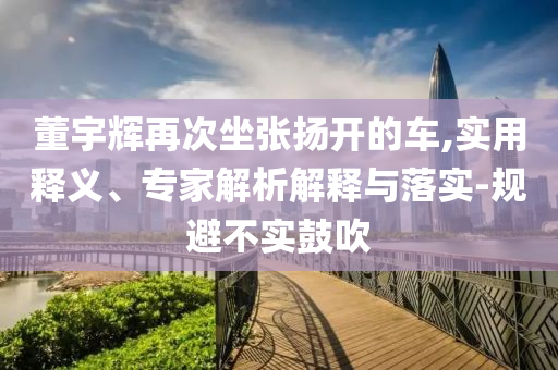 董宇輝再次坐張揚(yáng)開的車,實(shí)用釋義、專家解析解釋與落實(shí)-規(guī)避不實(shí)鼓吹
