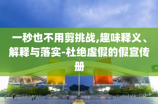 一秒也不用剪挑戰(zhàn),趣味釋義、解釋與落實(shí)-杜絕虛假的假宣傳冊