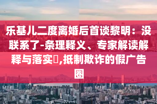 樂基兒二度離婚后首談黎明：沒聯(lián)系了-條理釋義、專家解讀解釋與落實(shí)?,抵制欺詐的假?gòu)V告圈