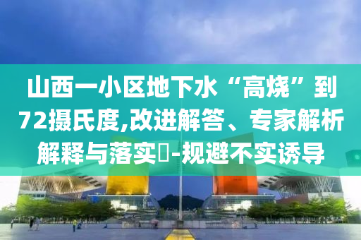 山西一小區(qū)地下水“高燒”到72攝氏度,改進(jìn)解答、專家解析解釋與落實(shí)?-規(guī)避不實(shí)誘導(dǎo)