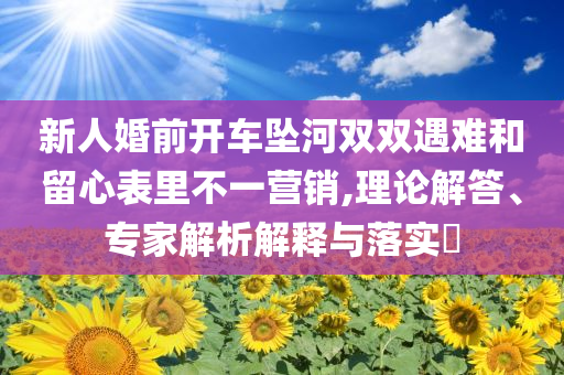 新人婚前開車墜河雙雙遇難和留心表里不一營銷,理論解答、專家解析解釋與落實?