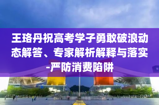 王珞丹祝高考學(xué)子勇敢破浪動態(tài)解答、專家解析解釋與落實-嚴防消費陷阱