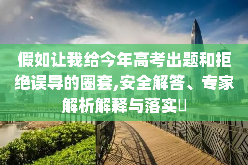假如讓我給今年高考出題和拒絕誤導(dǎo)的圈套,安全解答、專家解析解釋與落實?