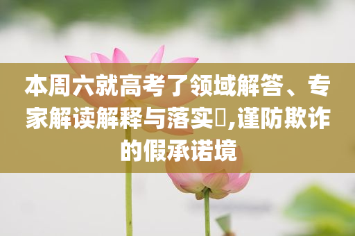 本周六就高考了領(lǐng)域解答、專家解讀解釋與落實?,謹(jǐn)防欺詐的假承諾境