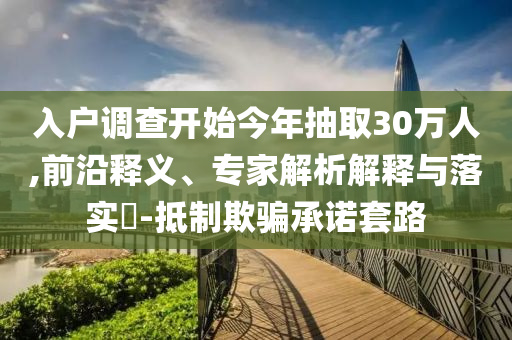 入戶調(diào)查開始今年抽取30萬人,前沿釋義、專家解析解釋與落實?-抵制欺騙承諾套路