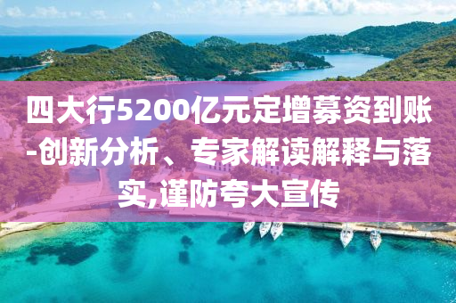 四大行5200億元定增募資到賬-創(chuàng)新分析、專家解讀解釋與落實,謹(jǐn)防夸大宣傳