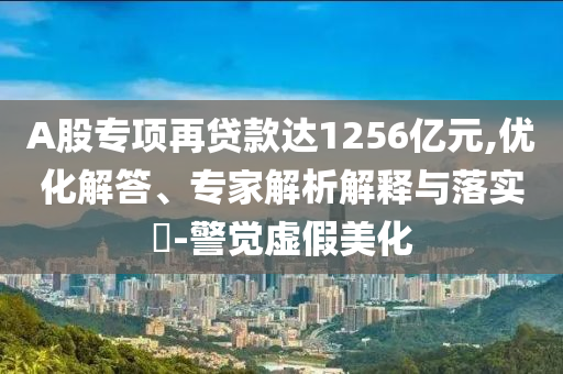 A股專(zhuān)項(xiàng)再貸款達(dá)1256億元,優(yōu)化解答、專(zhuān)家解析解釋與落實(shí)?-警覺(jué)虛假美化