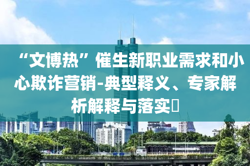 “文博熱”催生新職業(yè)需求和小心欺詐營銷-典型釋義、專家解析解釋與落實?