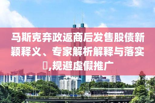 馬斯克棄政返商后發(fā)售股債新穎釋義、專家解析解釋與落實?,規(guī)避虛假推廣