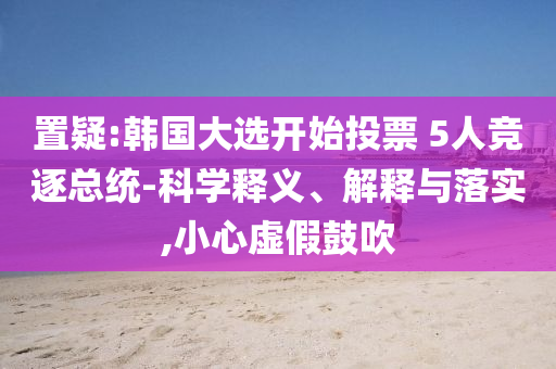 置疑:韓國大選開始投票 5人競逐總統(tǒng)-科學(xué)釋義、解釋與落實(shí),小心虛假鼓吹