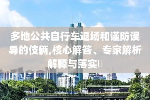 多地公共自行車退場和謹(jǐn)防誤導(dǎo)的伎倆,核心解答、專家解析解釋與落實(shí)?