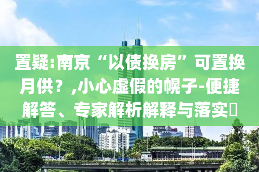 置疑:南京“以債換房”可置換月供？,小心虛假的幌子-便捷解答、專家解析解釋與落實(shí)?