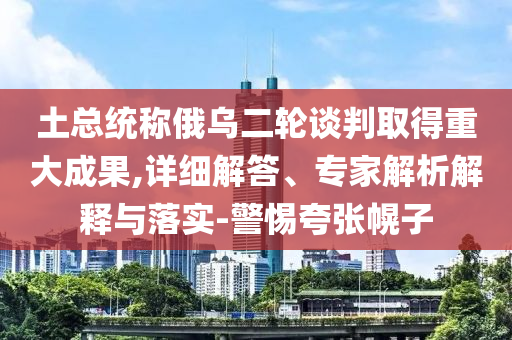 土總統(tǒng)稱俄烏二輪談判取得重大成果,詳細(xì)解答、專家解析解釋與落實(shí)-警惕夸張幌子