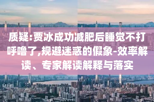質(zhì)疑:賈冰成功減肥后睡覺不打呼嚕了,規(guī)避迷惑的假象-效率解讀、專家解讀解釋與落實(shí)