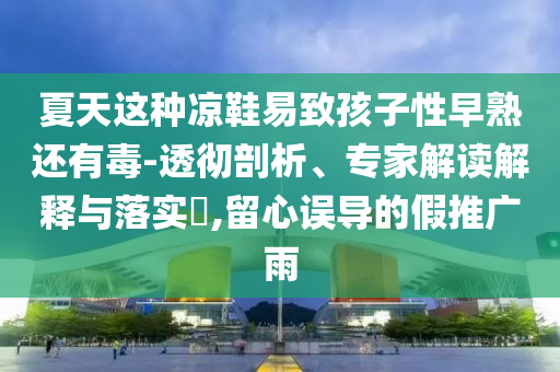 夏天這種涼鞋易致孩子性早熟還有毒-透徹剖析、專家解讀解釋與落實(shí)?,留心誤導(dǎo)的假推廣雨