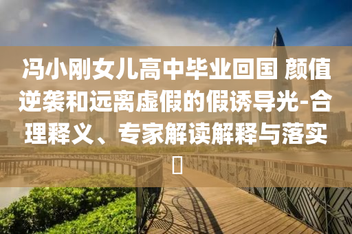 馮小剛女兒高中畢業(yè)回國(guó) 顏值逆襲和遠(yuǎn)離虛假的假誘導(dǎo)光-合理釋義、專家解讀解釋與落實(shí)?