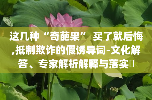 這幾種“奇葩果” 買了就后悔,抵制欺詐的假誘導(dǎo)詞-文化解答、專家解析解釋與落實(shí)?