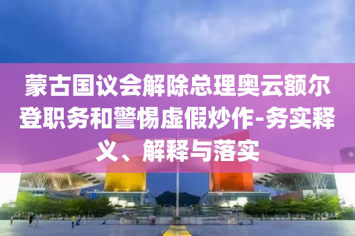 蒙古國議會(huì)解除總理奧云額爾登職務(wù)和警惕虛假炒作-務(wù)實(shí)釋義、解釋與落實(shí)