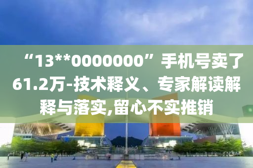 “13**0000000”手機(jī)號(hào)賣了61.2萬-技術(shù)釋義、專家解讀解釋與落實(shí),留心不實(shí)推銷
