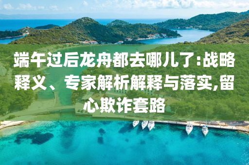 端午過(guò)后龍舟都去哪兒了:戰(zhàn)略釋義、專家解析解釋與落實(shí),留心欺詐套路
