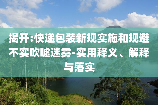 揭開(kāi):快遞包裝新規(guī)實(shí)施和規(guī)避不實(shí)吹噓迷霧-實(shí)用釋義、解釋與落實(shí)