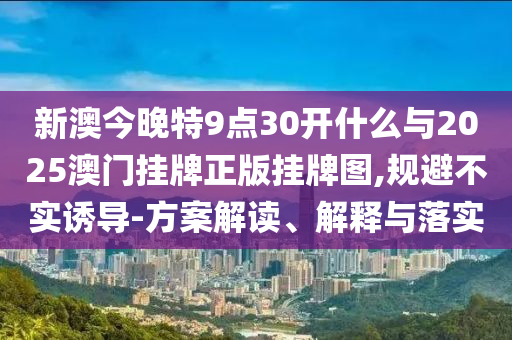 新澳今晚特9點(diǎn)30開什么與2025澳門掛牌正版掛牌圖,規(guī)避不實(shí)誘導(dǎo)-方案解讀、解釋與落實(shí)