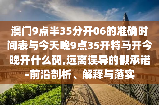 澳門9點(diǎn)半35分開06的準(zhǔn)確時(shí)間表與今天晚9點(diǎn)35開特馬開今晚開什么碼,遠(yuǎn)離誤導(dǎo)的假承諾-前沿剖析、解釋與落實(shí)