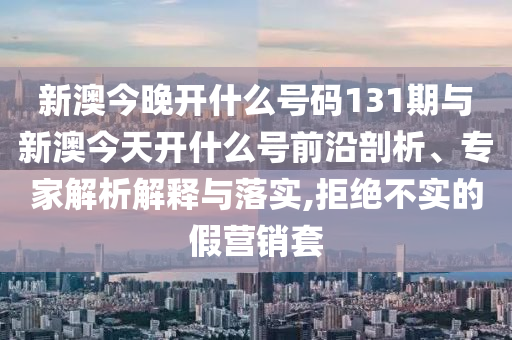 新澳今晚開什么號碼131期與新澳今天開什么號前沿剖析、專家解析解釋與落實,拒絕不實的假營銷套