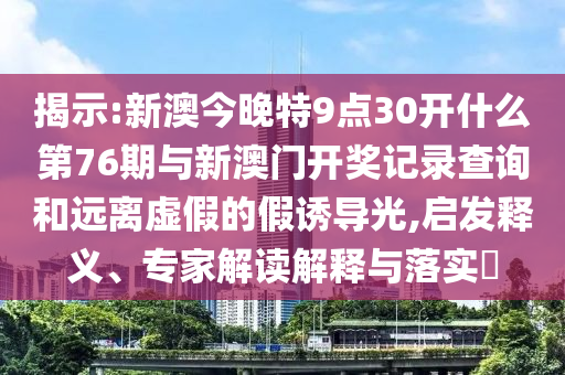 揭示:新澳今晚特9點30開什么第76期與新澳門開獎記錄查詢和遠(yuǎn)離虛假的假誘導(dǎo)光,啟發(fā)釋義、專家解讀解釋與落實?