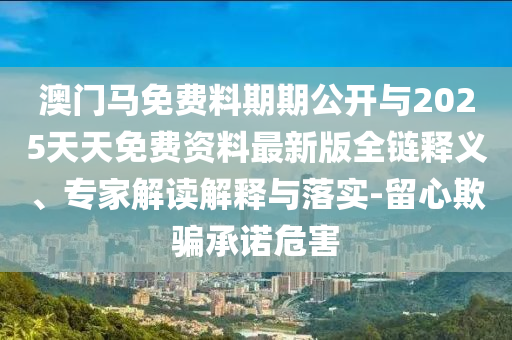 澳門馬免費料期期公開與2025天天免費資料最新版全鏈釋義、專家解讀解釋與落實-留心欺騙承諾危害