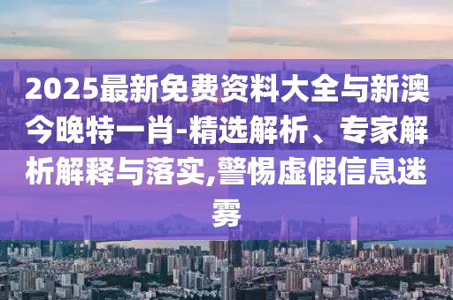 2025最新免費(fèi)資料大全與新澳今晚特一肖-精選解析、專家解析解釋與落實(shí),警惕虛假信息迷霧