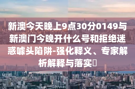 新澳今天晚上9點(diǎn)30分0149與新澳門今晚開什么號(hào)和拒絕迷惑噱頭陷阱-強(qiáng)化釋義、專家解析解釋與落實(shí)?