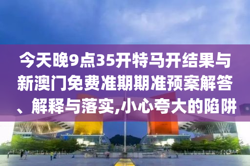 今天晚9點(diǎn)35開特馬開結(jié)果與新澳門免費(fèi)準(zhǔn)期期準(zhǔn)預(yù)案解答、解釋與落實(shí),小心夸大的陷阱