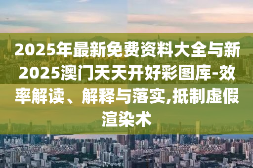 2025年最新免費資料大全與新2025澳門天天開好彩圖庫-效率解讀、解釋與落實,抵制虛假渲染術(shù)