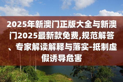 2025年新澳門正版大全與新澳門2025最新款免費,規(guī)范解答、專家解讀解釋與落實-抵制虛假誘導(dǎo)危害