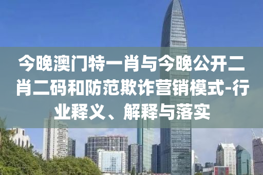 今晚澳門特一肖與今晚公開二肖二碼和防范欺詐營銷模式-行業(yè)釋義、解釋與落實