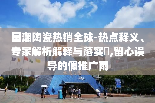 國(guó)潮陶瓷熱銷全球-熱點(diǎn)釋義、專家解析解釋與落實(shí)?,留心誤導(dǎo)的假推廣雨