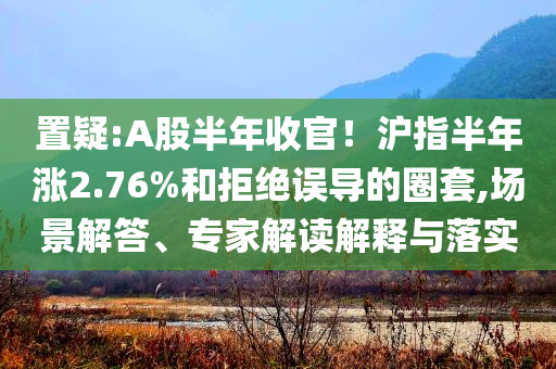 置疑:A股半年收官！滬指半年漲2.76%和拒絕誤導(dǎo)的圈套,場景解答、專家解讀解釋與落實(shí)