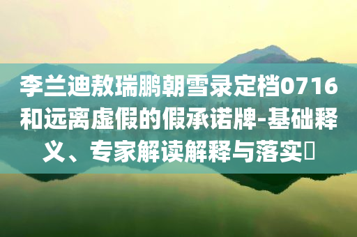 李蘭迪敖瑞鵬朝雪錄定檔0716和遠(yuǎn)離虛假的假承諾牌-基礎(chǔ)釋義、專家解讀解釋與落實(shí)?