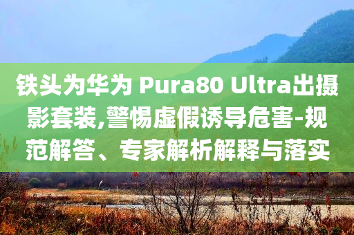 鐵頭為華為 Pura80 Ultra出攝影套裝,警惕虛假誘導(dǎo)危害-規(guī)范解答、專家解析解釋與落實(shí)