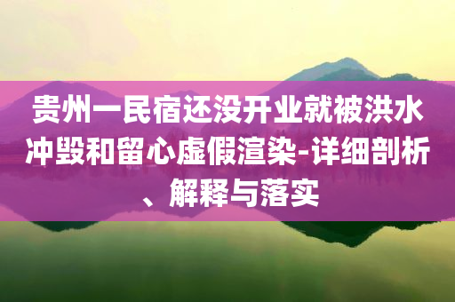 貴州一民宿還沒開業(yè)就被洪水沖毀和留心虛假渲染-詳細(xì)剖析、解釋與落實(shí)