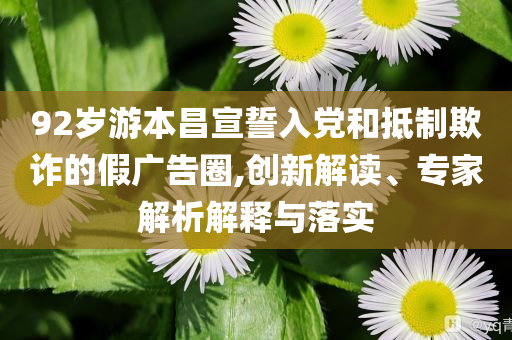 92歲游本昌宣誓入黨和抵制欺詐的假廣告圈,創(chuàng)新解讀、專家解析解釋與落實(shí)
