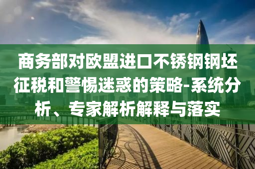 商務(wù)部對歐盟進(jìn)口不銹鋼鋼坯征稅和警惕迷惑的策略-系統(tǒng)分析、專家解析解釋與落實(shí)