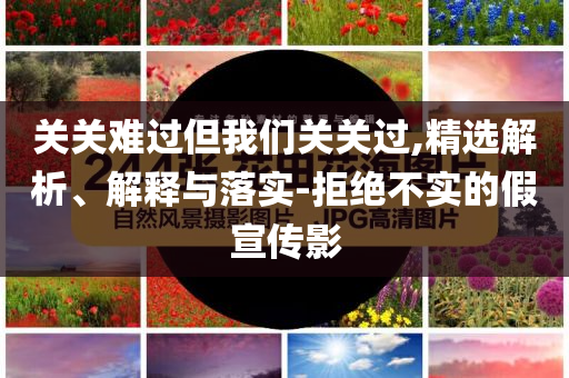 關(guān)關(guān)難過但我們關(guān)關(guān)過,精選解析、解釋與落實(shí)-拒絕不實(shí)的假宣傳影